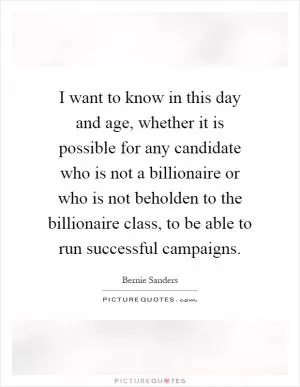 I want to know in this day and age, whether it is possible for any candidate who is not a billionaire or who is not beholden to the billionaire class, to be able to run successful campaigns Picture Quote #1