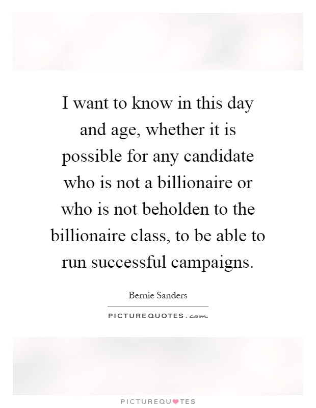I want to know in this day and age, whether it is possible for any candidate who is not a billionaire or who is not beholden to the billionaire class, to be able to run successful campaigns Picture Quote #1