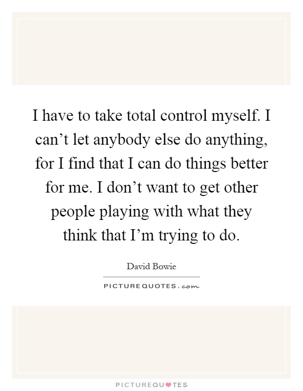 I have to take total control myself. I can't let anybody else do anything, for I find that I can do things better for me. I don't want to get other people playing with what they think that I'm trying to do Picture Quote #1