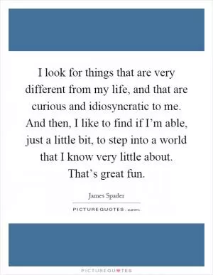 I look for things that are very different from my life, and that are curious and idiosyncratic to me. And then, I like to find if I’m able, just a little bit, to step into a world that I know very little about. That’s great fun Picture Quote #1