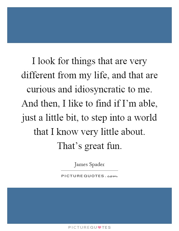 I look for things that are very different from my life, and that are curious and idiosyncratic to me. And then, I like to find if I'm able, just a little bit, to step into a world that I know very little about. That's great fun Picture Quote #1
