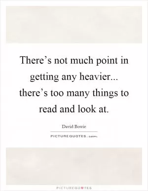 There’s not much point in getting any heavier... there’s too many things to read and look at Picture Quote #1