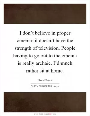 I don’t believe in proper cinema; it doesn’t have the strength of television. People having to go out to the cinema is really archaic. I’d much rather sit at home Picture Quote #1