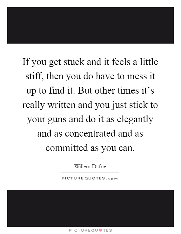 If you get stuck and it feels a little stiff, then you do have to mess it up to find it. But other times it's really written and you just stick to your guns and do it as elegantly and as concentrated and as committed as you can Picture Quote #1