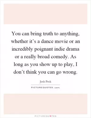 You can bring truth to anything, whether it’s a dance movie or an incredibly poignant indie drama or a really broad comedy. As long as you show up to play, I don’t think you can go wrong Picture Quote #1
