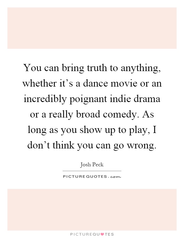 You can bring truth to anything, whether it's a dance movie or an incredibly poignant indie drama or a really broad comedy. As long as you show up to play, I don't think you can go wrong Picture Quote #1