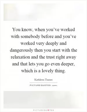 You know, when you’ve worked with somebody before and you’ve worked very deeply and dangerously then you start with the relaxation and the trust right away and that lets you go even deeper, which is a lovely thing Picture Quote #1