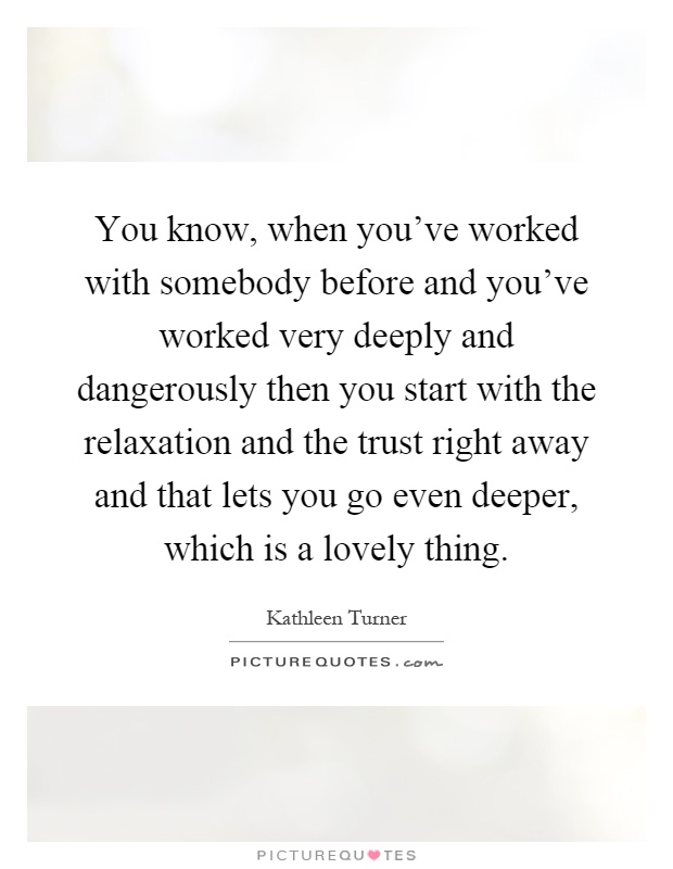You know, when you've worked with somebody before and you've worked very deeply and dangerously then you start with the relaxation and the trust right away and that lets you go even deeper, which is a lovely thing Picture Quote #1