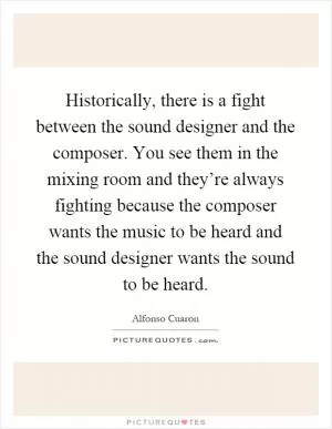 Historically, there is a fight between the sound designer and the composer. You see them in the mixing room and they’re always fighting because the composer wants the music to be heard and the sound designer wants the sound to be heard Picture Quote #1