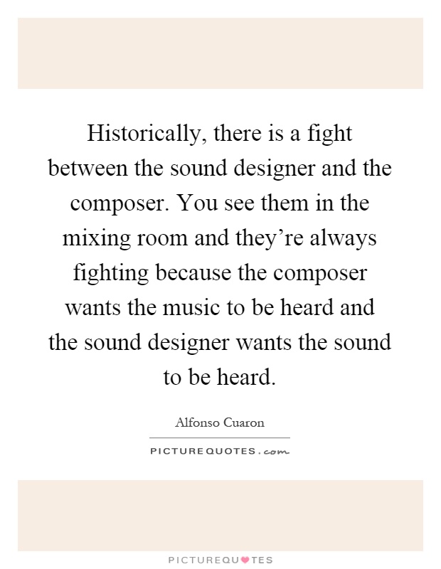 Historically, there is a fight between the sound designer and the composer. You see them in the mixing room and they're always fighting because the composer wants the music to be heard and the sound designer wants the sound to be heard Picture Quote #1