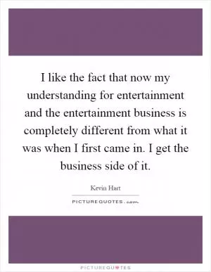 I like the fact that now my understanding for entertainment and the entertainment business is completely different from what it was when I first came in. I get the business side of it Picture Quote #1