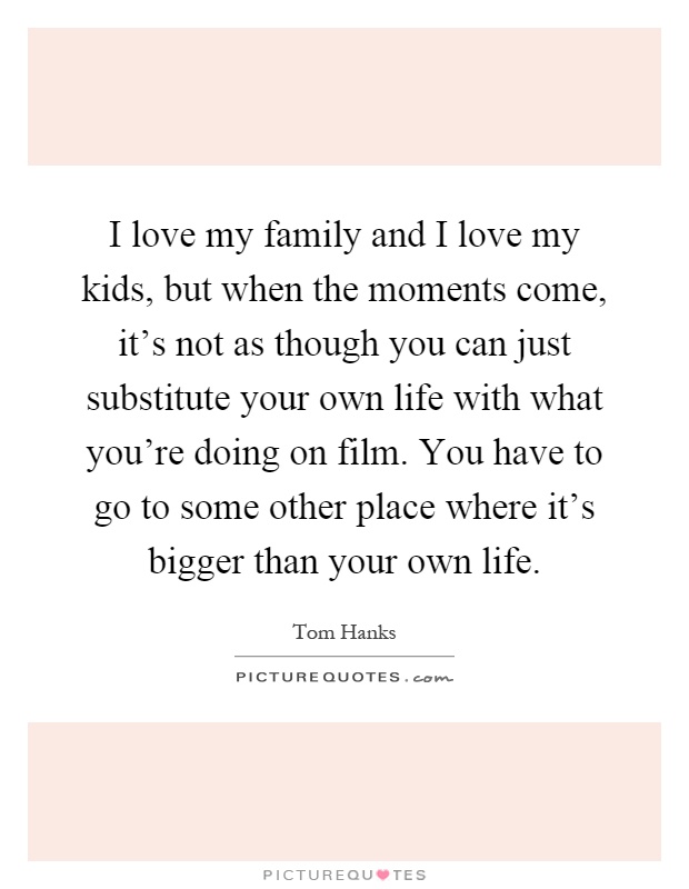 I love my family and I love my kids, but when the moments come, it's not as though you can just substitute your own life with what you're doing on film. You have to go to some other place where it's bigger than your own life Picture Quote #1