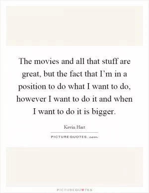 The movies and all that stuff are great, but the fact that I’m in a position to do what I want to do, however I want to do it and when I want to do it is bigger Picture Quote #1
