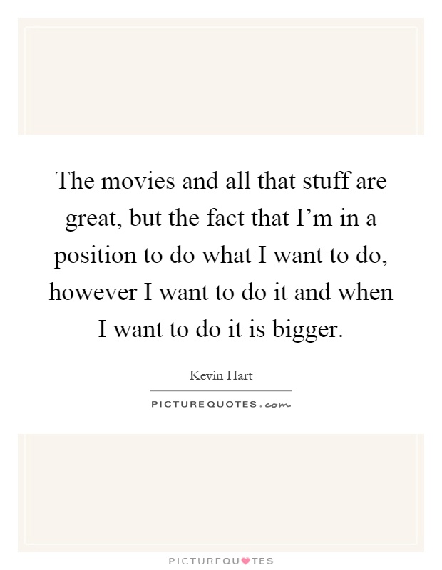 The movies and all that stuff are great, but the fact that I'm in a position to do what I want to do, however I want to do it and when I want to do it is bigger Picture Quote #1
