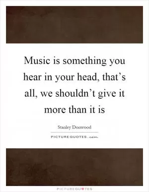 Music is something you hear in your head, that’s all, we shouldn’t give it more than it is Picture Quote #1