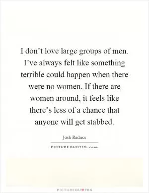I don’t love large groups of men. I’ve always felt like something terrible could happen when there were no women. If there are women around, it feels like there’s less of a chance that anyone will get stabbed Picture Quote #1