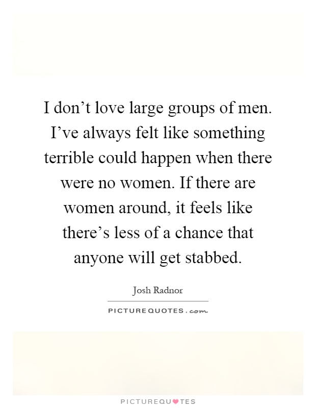 I don't love large groups of men. I've always felt like something terrible could happen when there were no women. If there are women around, it feels like there's less of a chance that anyone will get stabbed Picture Quote #1