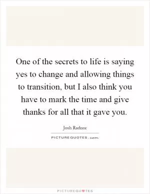 One of the secrets to life is saying yes to change and allowing things to transition, but I also think you have to mark the time and give thanks for all that it gave you Picture Quote #1