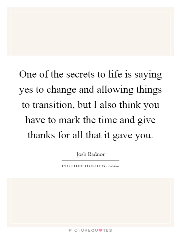 One of the secrets to life is saying yes to change and allowing things to transition, but I also think you have to mark the time and give thanks for all that it gave you Picture Quote #1