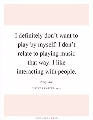 I definitely don’t want to play by myself. I don’t relate to playing music that way. I like interacting with people Picture Quote #1