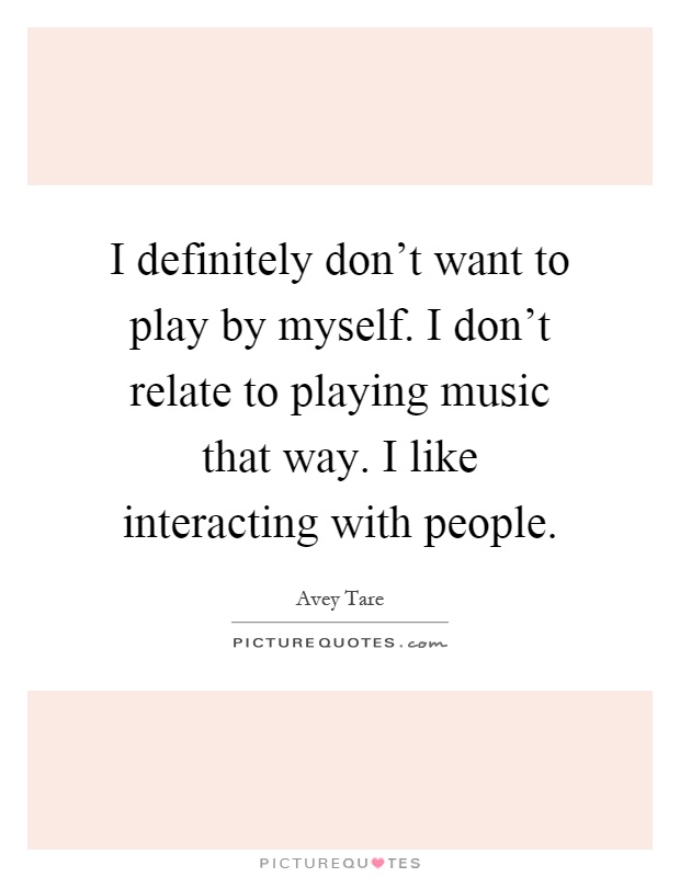 I definitely don't want to play by myself. I don't relate to playing music that way. I like interacting with people Picture Quote #1