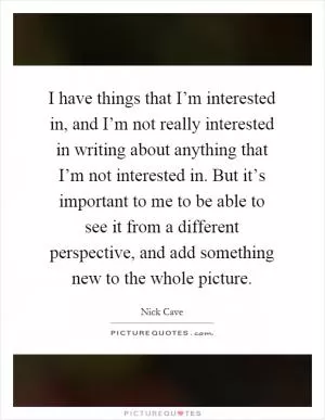 I have things that I’m interested in, and I’m not really interested in writing about anything that I’m not interested in. But it’s important to me to be able to see it from a different perspective, and add something new to the whole picture Picture Quote #1
