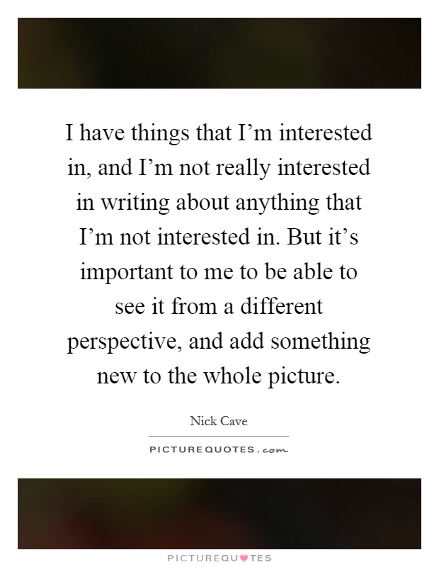 I have things that I'm interested in, and I'm not really interested in writing about anything that I'm not interested in. But it's important to me to be able to see it from a different perspective, and add something new to the whole picture Picture Quote #1