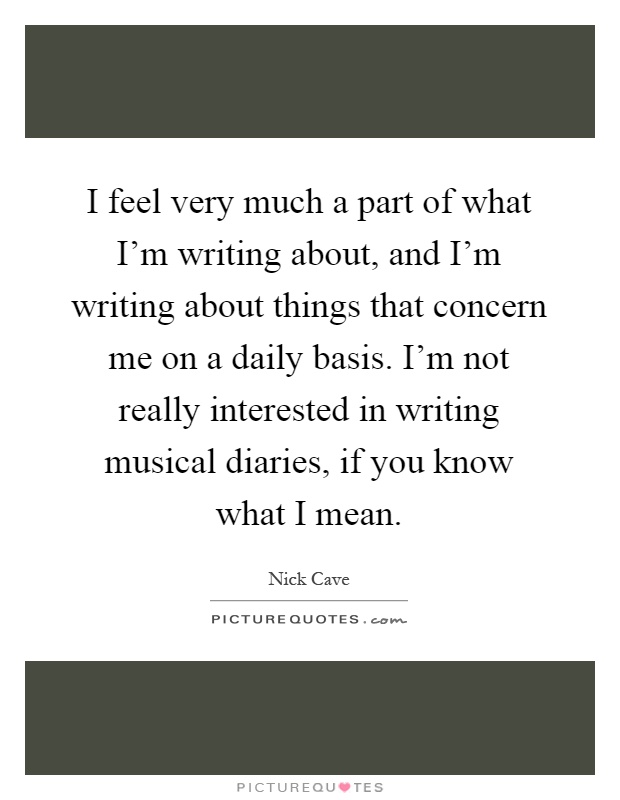I feel very much a part of what I'm writing about, and I'm writing about things that concern me on a daily basis. I'm not really interested in writing musical diaries, if you know what I mean Picture Quote #1