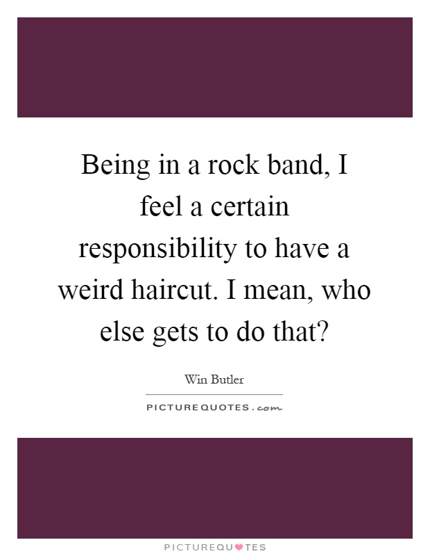 Being in a rock band, I feel a certain responsibility to have a weird haircut. I mean, who else gets to do that? Picture Quote #1