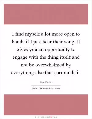 I find myself a lot more open to bands if I just hear their song. It gives you an opportunity to engage with the thing itself and not be overwhelmed by everything else that surrounds it Picture Quote #1