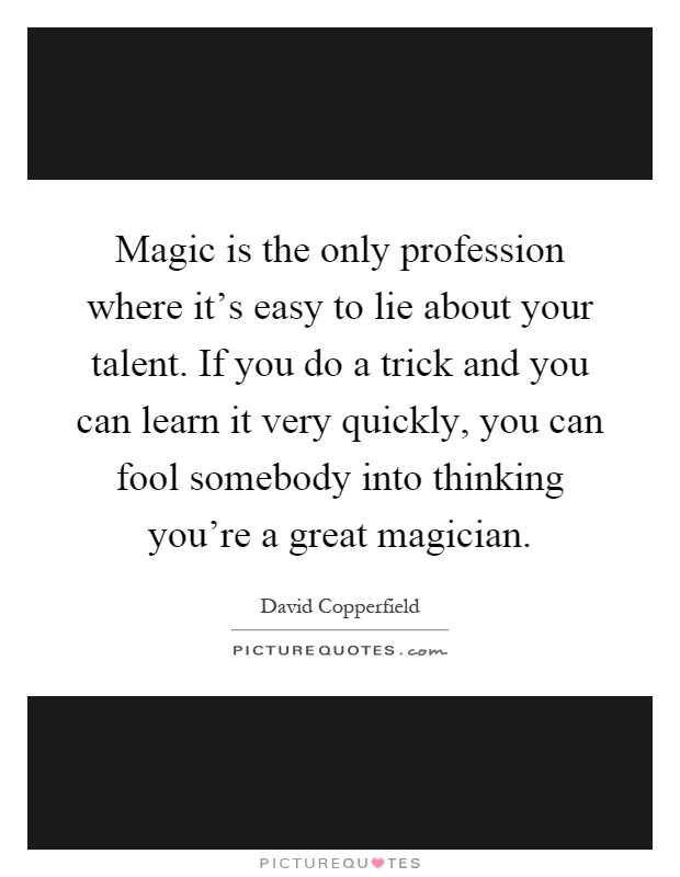 Magic is the only profession where it's easy to lie about your talent. If you do a trick and you can learn it very quickly, you can fool somebody into thinking you're a great magician Picture Quote #1