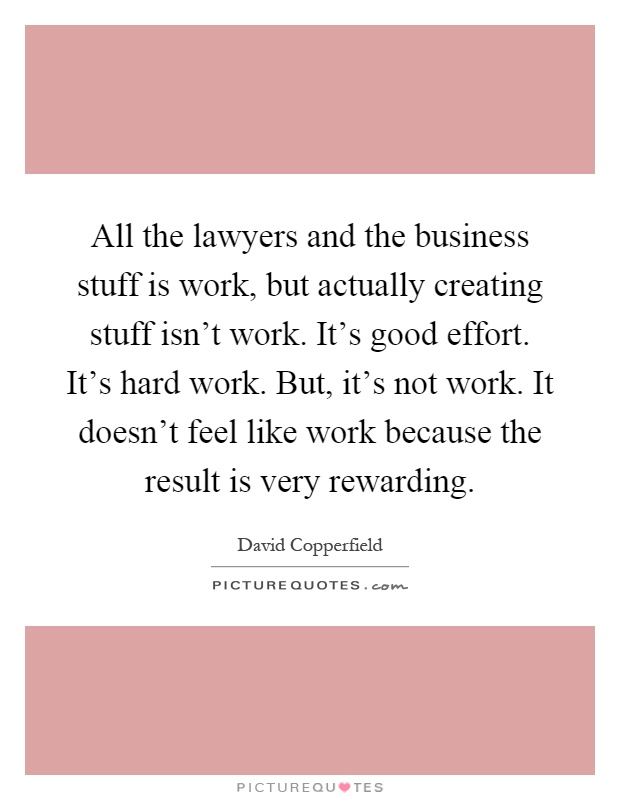 All the lawyers and the business stuff is work, but actually creating stuff isn't work. It's good effort. It's hard work. But, it's not work. It doesn't feel like work because the result is very rewarding Picture Quote #1