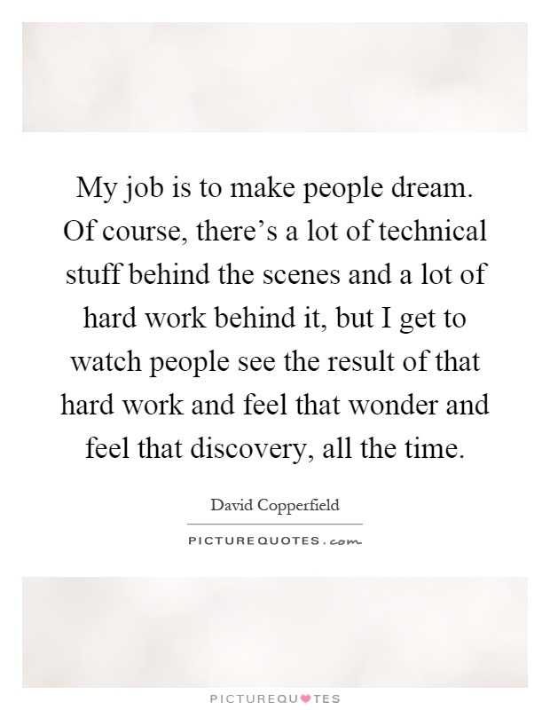 My job is to make people dream. Of course, there's a lot of technical stuff behind the scenes and a lot of hard work behind it, but I get to watch people see the result of that hard work and feel that wonder and feel that discovery, all the time Picture Quote #1