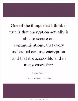 One of the things that I think is true is that encryption actually is able to secure our communications, that every individual can use encryption, and that it’s accessible and in many cases free Picture Quote #1