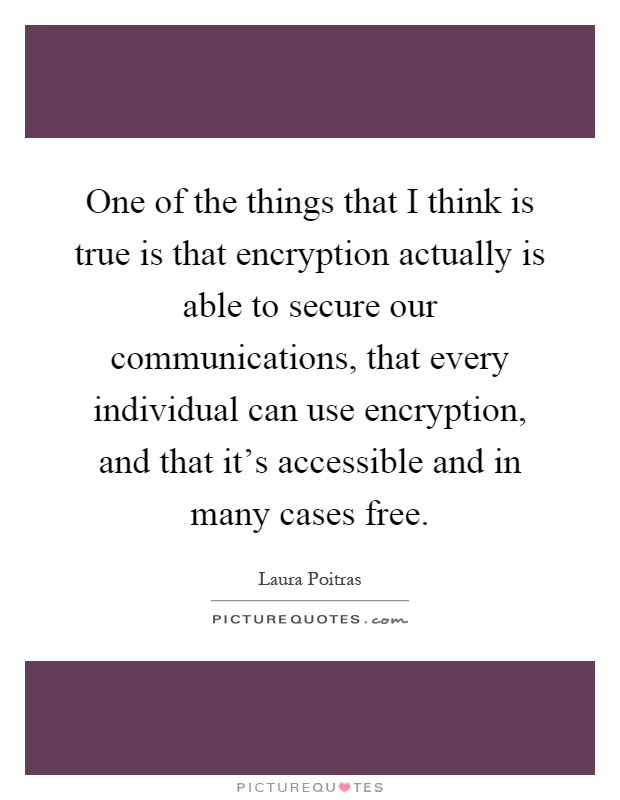 One of the things that I think is true is that encryption actually is able to secure our communications, that every individual can use encryption, and that it's accessible and in many cases free Picture Quote #1