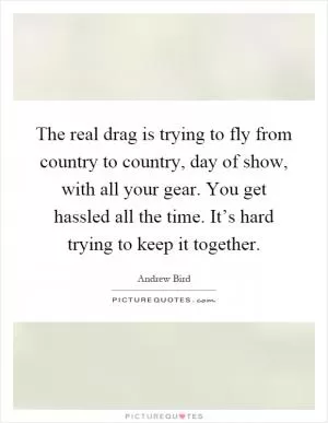 The real drag is trying to fly from country to country, day of show, with all your gear. You get hassled all the time. It’s hard trying to keep it together Picture Quote #1