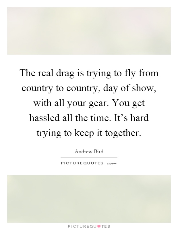 The real drag is trying to fly from country to country, day of show, with all your gear. You get hassled all the time. It's hard trying to keep it together Picture Quote #1