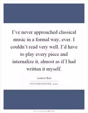 I’ve never approached classical music in a formal way, ever. I couldn’t read very well. I’d have to play every piece and internalize it, almost as if I had written it myself Picture Quote #1