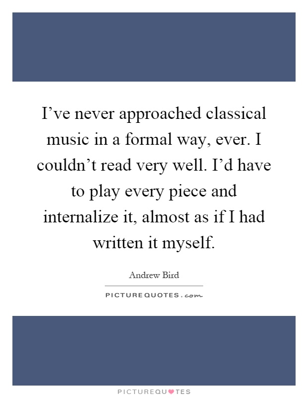 I've never approached classical music in a formal way, ever. I couldn't read very well. I'd have to play every piece and internalize it, almost as if I had written it myself Picture Quote #1