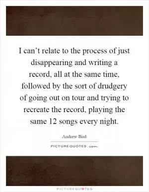 I can’t relate to the process of just disappearing and writing a record, all at the same time, followed by the sort of drudgery of going out on tour and trying to recreate the record, playing the same 12 songs every night Picture Quote #1