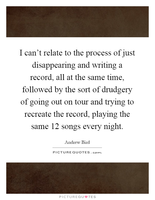 I can't relate to the process of just disappearing and writing a record, all at the same time, followed by the sort of drudgery of going out on tour and trying to recreate the record, playing the same 12 songs every night Picture Quote #1