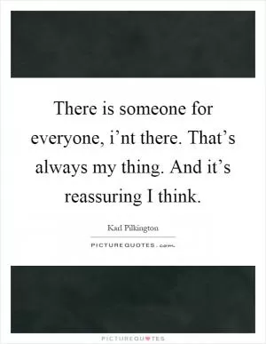 There is someone for everyone, i’nt there. That’s always my thing. And it’s reassuring I think Picture Quote #1