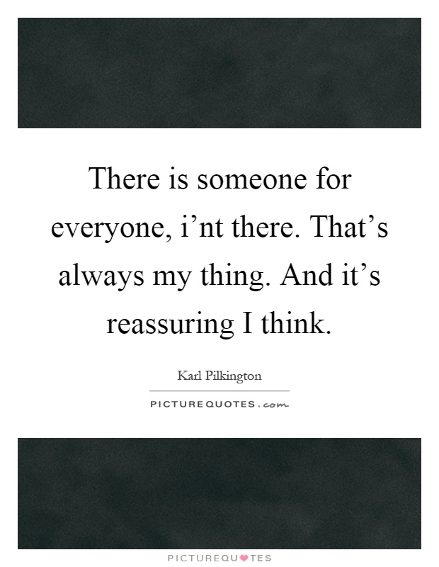 There is someone for everyone, i'nt there. That's always my thing. And it's reassuring I think Picture Quote #1