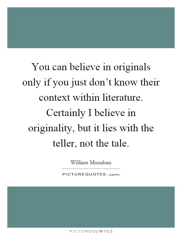 You can believe in originals only if you just don't know their context within literature. Certainly I believe in originality, but it lies with the teller, not the tale Picture Quote #1