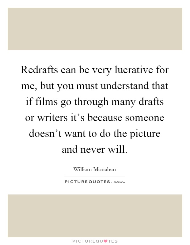 Redrafts can be very lucrative for me, but you must understand that if films go through many drafts or writers it's because someone doesn't want to do the picture and never will Picture Quote #1