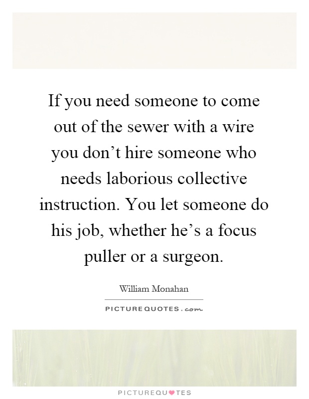 If you need someone to come out of the sewer with a wire you don't hire someone who needs laborious collective instruction. You let someone do his job, whether he's a focus puller or a surgeon Picture Quote #1