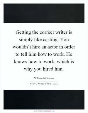 Getting the correct writer is simply like casting. You wouldn’t hire an actor in order to tell him how to work. He knows how to work, which is why you hired him Picture Quote #1