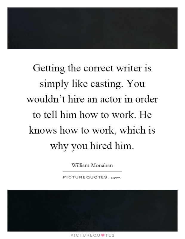 Getting the correct writer is simply like casting. You wouldn't hire an actor in order to tell him how to work. He knows how to work, which is why you hired him Picture Quote #1