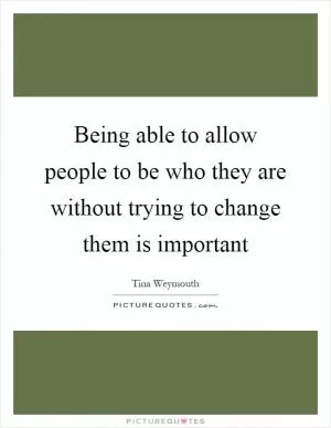 Being able to allow people to be who they are without trying to change them is important Picture Quote #1