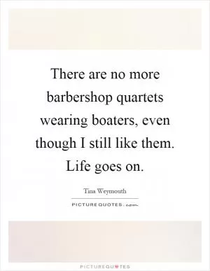 There are no more barbershop quartets wearing boaters, even though I still like them. Life goes on Picture Quote #1